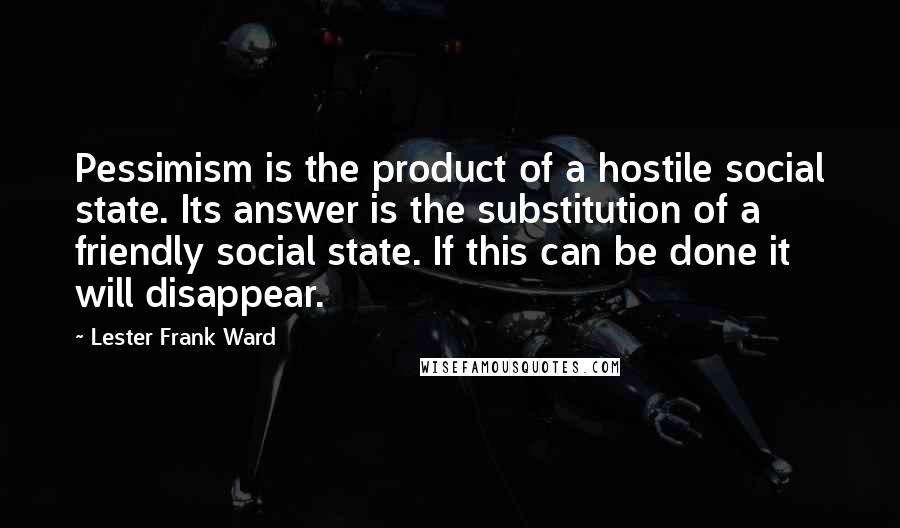 Lester Frank Ward Quotes: Pessimism is the product of a hostile social state. Its answer is the substitution of a friendly social state. If this can be done it will disappear.