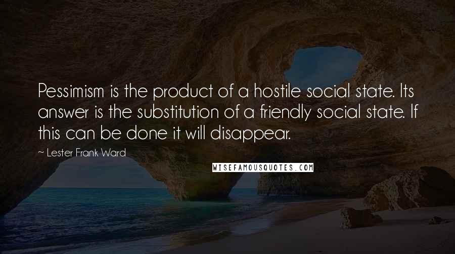 Lester Frank Ward Quotes: Pessimism is the product of a hostile social state. Its answer is the substitution of a friendly social state. If this can be done it will disappear.