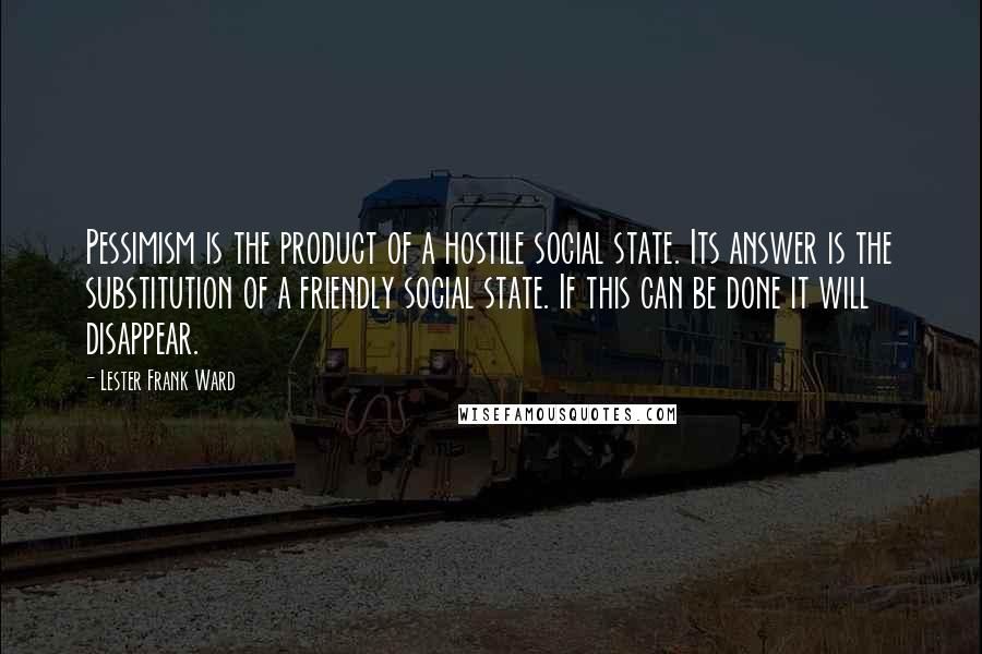 Lester Frank Ward Quotes: Pessimism is the product of a hostile social state. Its answer is the substitution of a friendly social state. If this can be done it will disappear.