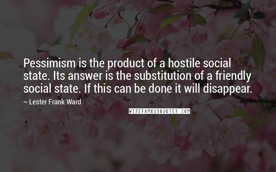 Lester Frank Ward Quotes: Pessimism is the product of a hostile social state. Its answer is the substitution of a friendly social state. If this can be done it will disappear.