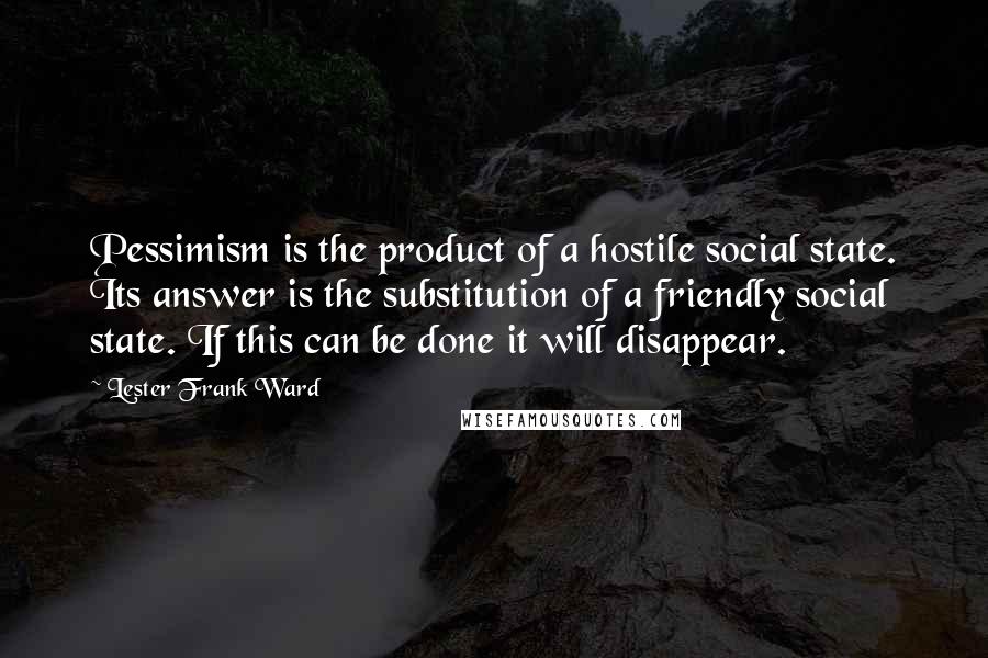 Lester Frank Ward Quotes: Pessimism is the product of a hostile social state. Its answer is the substitution of a friendly social state. If this can be done it will disappear.