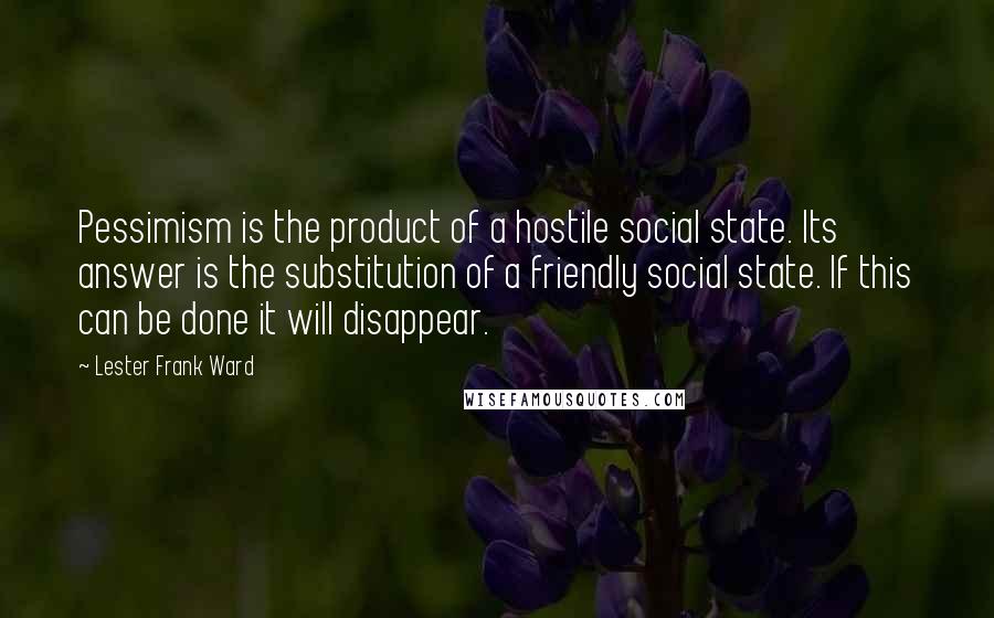 Lester Frank Ward Quotes: Pessimism is the product of a hostile social state. Its answer is the substitution of a friendly social state. If this can be done it will disappear.