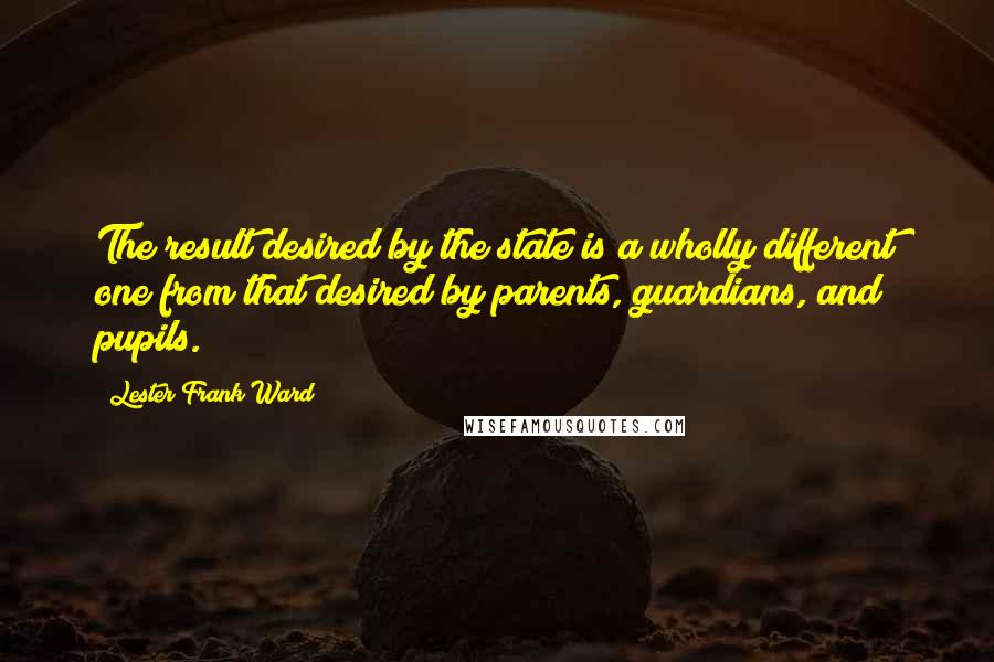 Lester Frank Ward Quotes: The result desired by the state is a wholly different one from that desired by parents, guardians, and pupils.