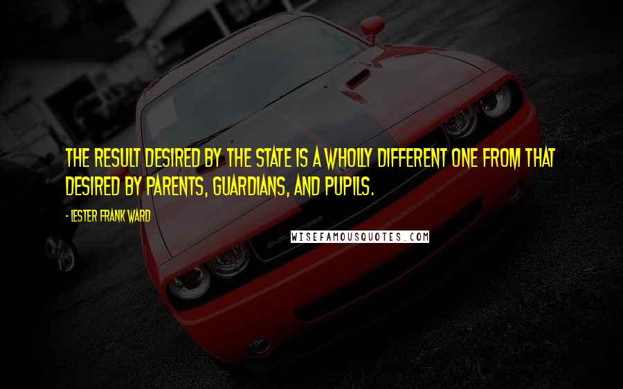 Lester Frank Ward Quotes: The result desired by the state is a wholly different one from that desired by parents, guardians, and pupils.