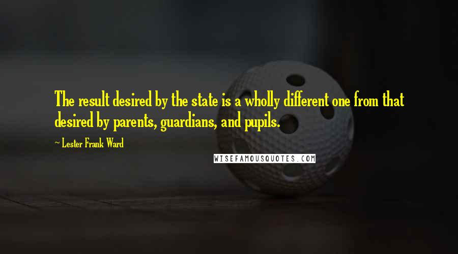 Lester Frank Ward Quotes: The result desired by the state is a wholly different one from that desired by parents, guardians, and pupils.