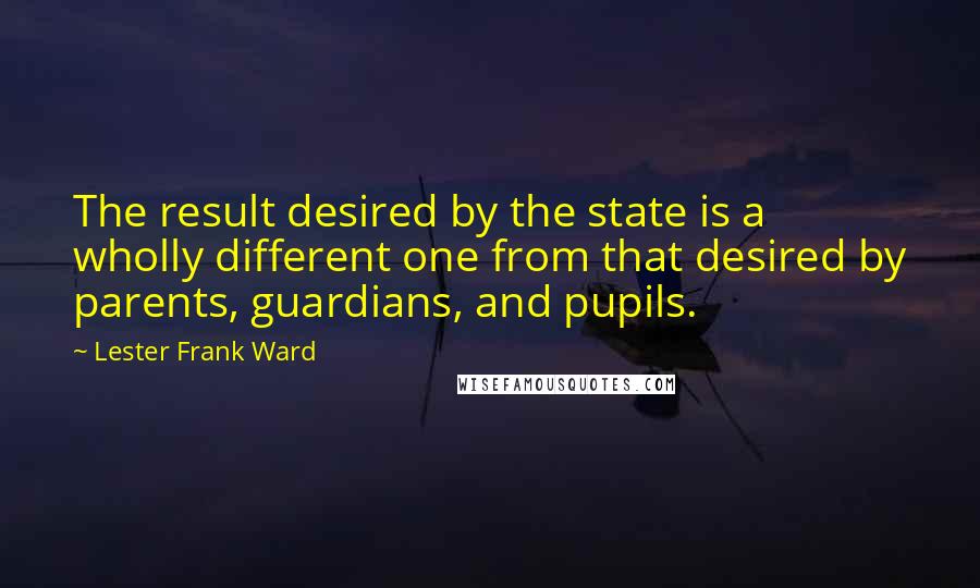 Lester Frank Ward Quotes: The result desired by the state is a wholly different one from that desired by parents, guardians, and pupils.