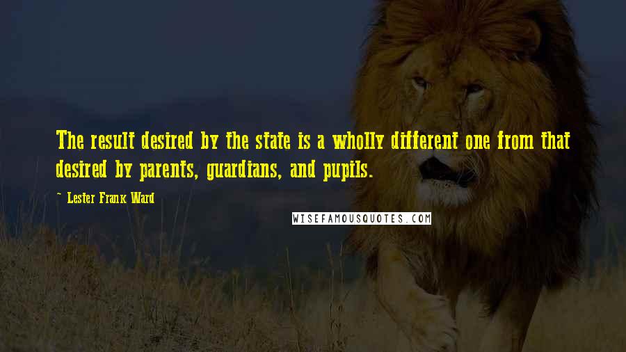 Lester Frank Ward Quotes: The result desired by the state is a wholly different one from that desired by parents, guardians, and pupils.