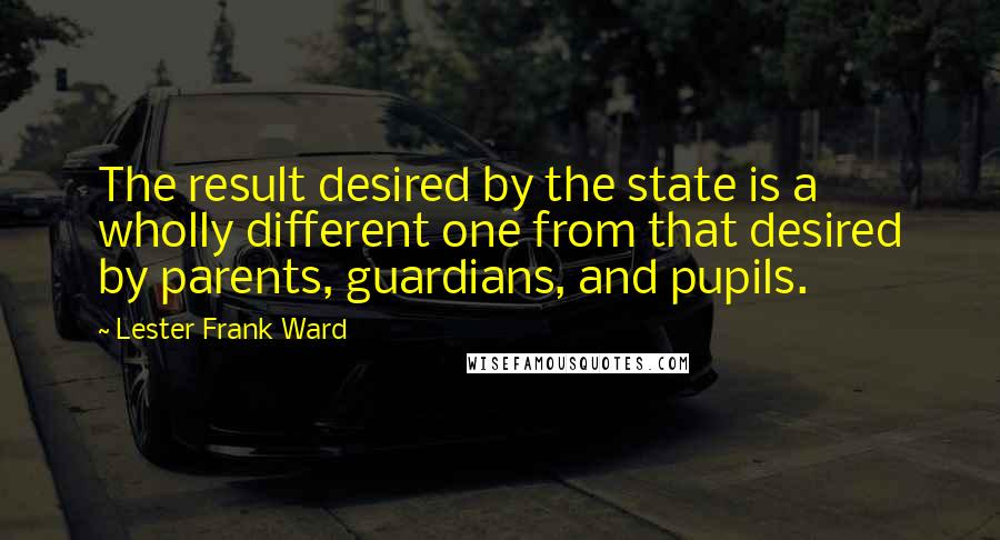 Lester Frank Ward Quotes: The result desired by the state is a wholly different one from that desired by parents, guardians, and pupils.