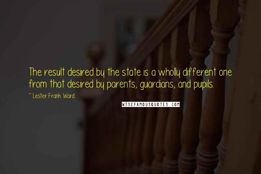Lester Frank Ward Quotes: The result desired by the state is a wholly different one from that desired by parents, guardians, and pupils.