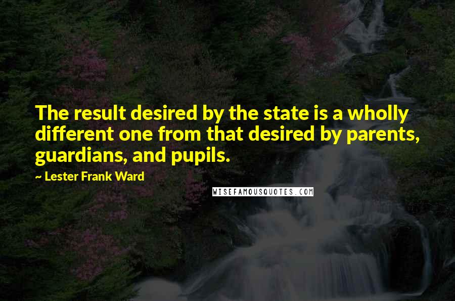 Lester Frank Ward Quotes: The result desired by the state is a wholly different one from that desired by parents, guardians, and pupils.