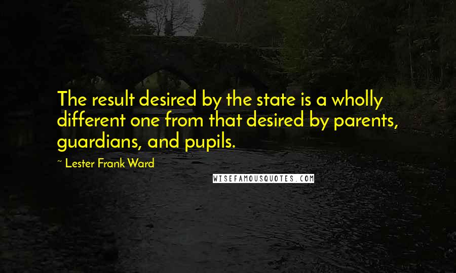 Lester Frank Ward Quotes: The result desired by the state is a wholly different one from that desired by parents, guardians, and pupils.