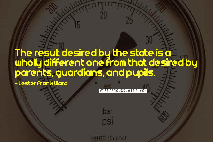 Lester Frank Ward Quotes: The result desired by the state is a wholly different one from that desired by parents, guardians, and pupils.