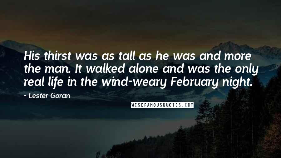 Lester Goran Quotes: His thirst was as tall as he was and more the man. It walked alone and was the only real life in the wind-weary February night.