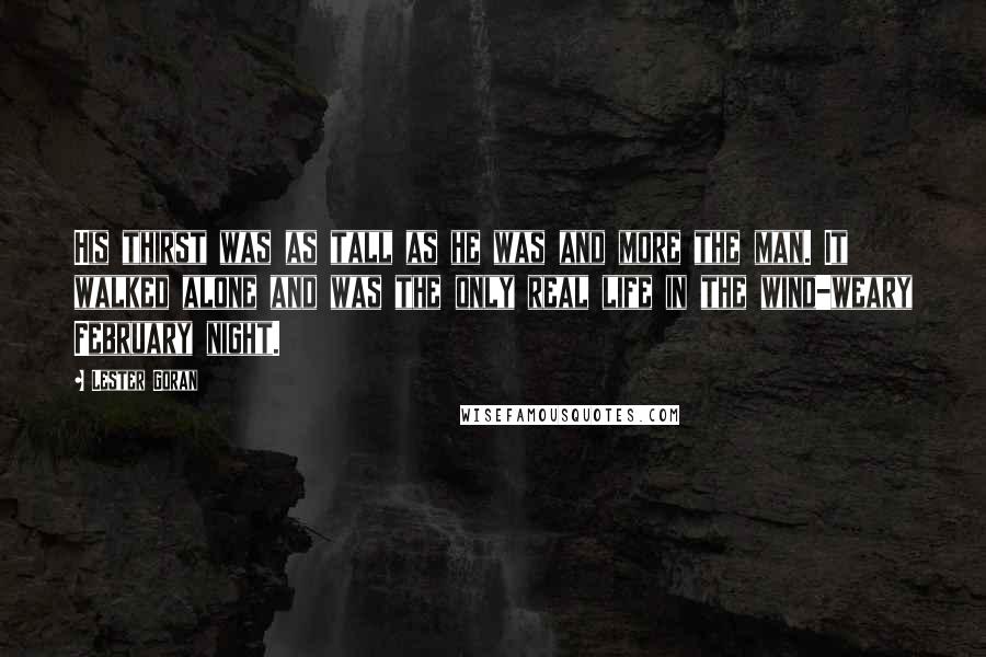 Lester Goran Quotes: His thirst was as tall as he was and more the man. It walked alone and was the only real life in the wind-weary February night.