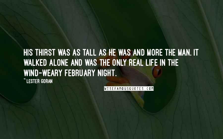 Lester Goran Quotes: His thirst was as tall as he was and more the man. It walked alone and was the only real life in the wind-weary February night.