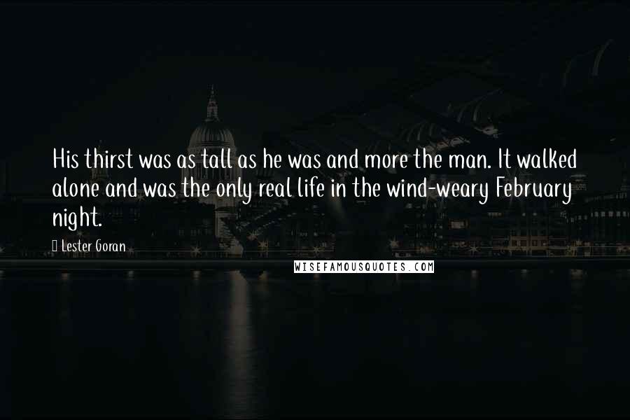 Lester Goran Quotes: His thirst was as tall as he was and more the man. It walked alone and was the only real life in the wind-weary February night.