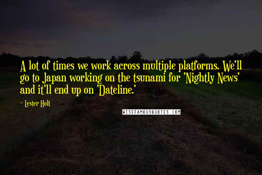 Lester Holt Quotes: A lot of times we work across multiple platforms. We'll go to Japan working on the tsunami for 'Nightly News' and it'll end up on 'Dateline.'