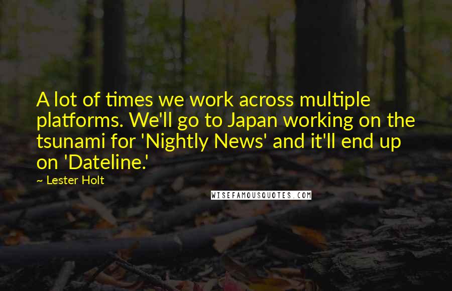 Lester Holt Quotes: A lot of times we work across multiple platforms. We'll go to Japan working on the tsunami for 'Nightly News' and it'll end up on 'Dateline.'