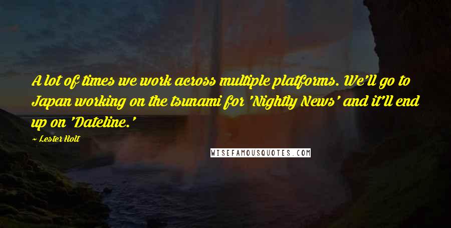 Lester Holt Quotes: A lot of times we work across multiple platforms. We'll go to Japan working on the tsunami for 'Nightly News' and it'll end up on 'Dateline.'