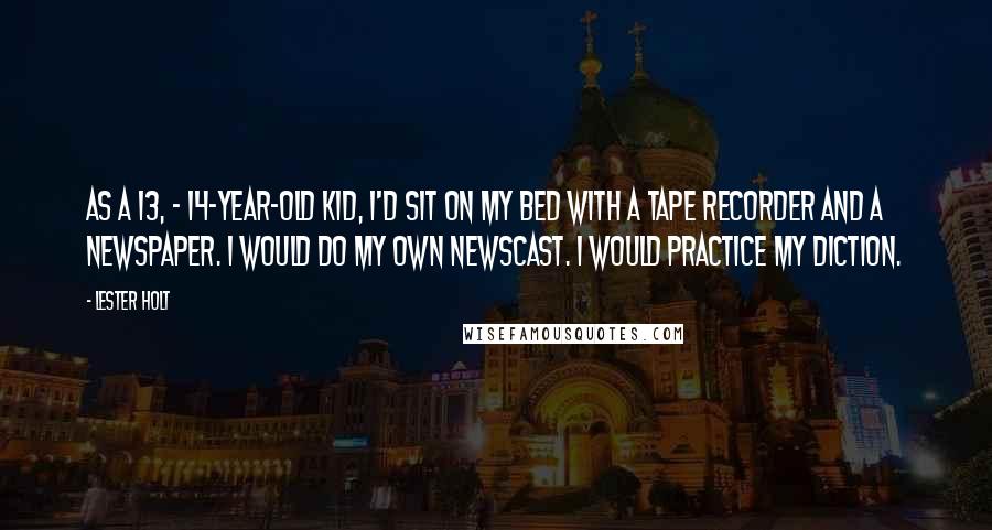 Lester Holt Quotes: As a 13, - 14-year-old kid, I'd sit on my bed with a tape recorder and a newspaper. I would do my own newscast. I would practice my diction.