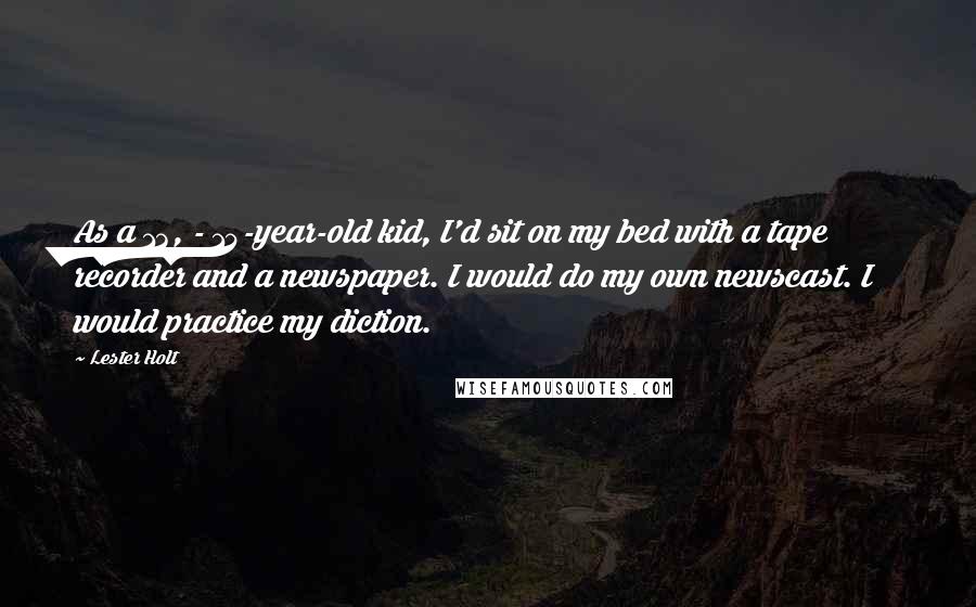 Lester Holt Quotes: As a 13, - 14-year-old kid, I'd sit on my bed with a tape recorder and a newspaper. I would do my own newscast. I would practice my diction.