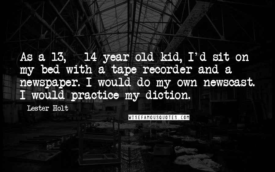 Lester Holt Quotes: As a 13, - 14-year-old kid, I'd sit on my bed with a tape recorder and a newspaper. I would do my own newscast. I would practice my diction.