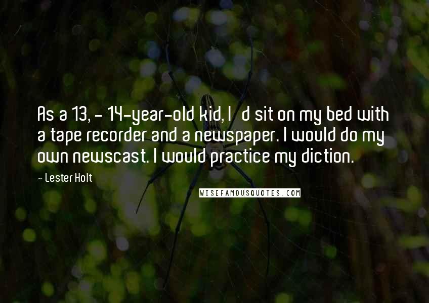 Lester Holt Quotes: As a 13, - 14-year-old kid, I'd sit on my bed with a tape recorder and a newspaper. I would do my own newscast. I would practice my diction.