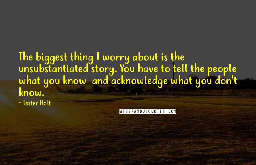 Lester Holt Quotes: The biggest thing I worry about is the unsubstantiated story. You have to tell the people what you know and acknowledge what you don't know.