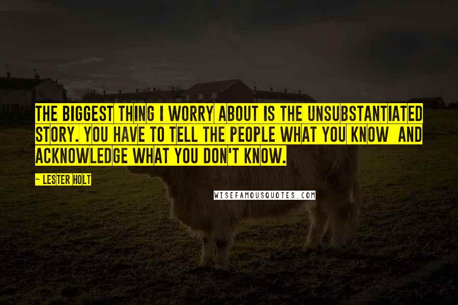 Lester Holt Quotes: The biggest thing I worry about is the unsubstantiated story. You have to tell the people what you know and acknowledge what you don't know.