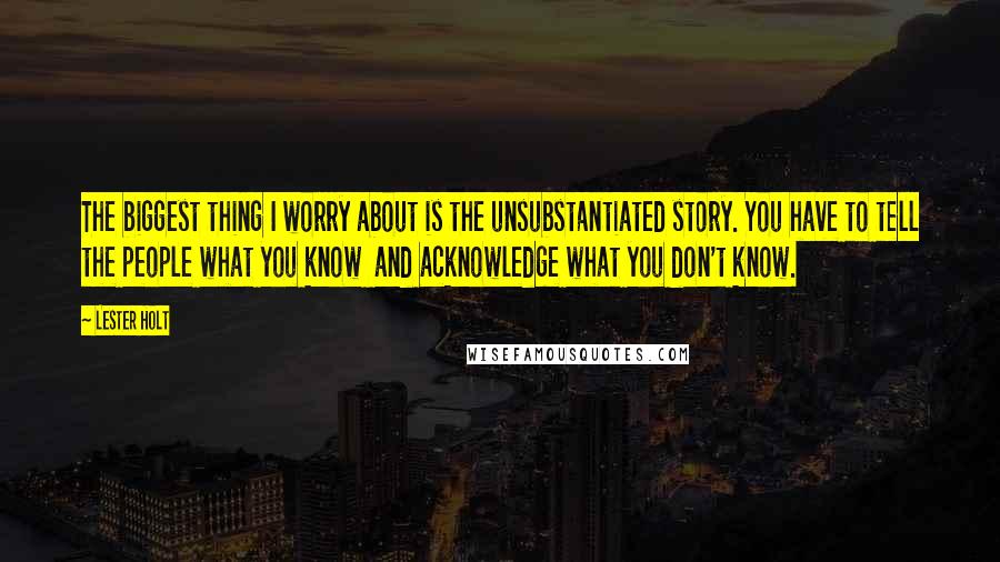 Lester Holt Quotes: The biggest thing I worry about is the unsubstantiated story. You have to tell the people what you know and acknowledge what you don't know.