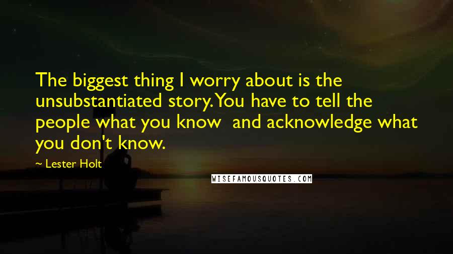 Lester Holt Quotes: The biggest thing I worry about is the unsubstantiated story. You have to tell the people what you know and acknowledge what you don't know.