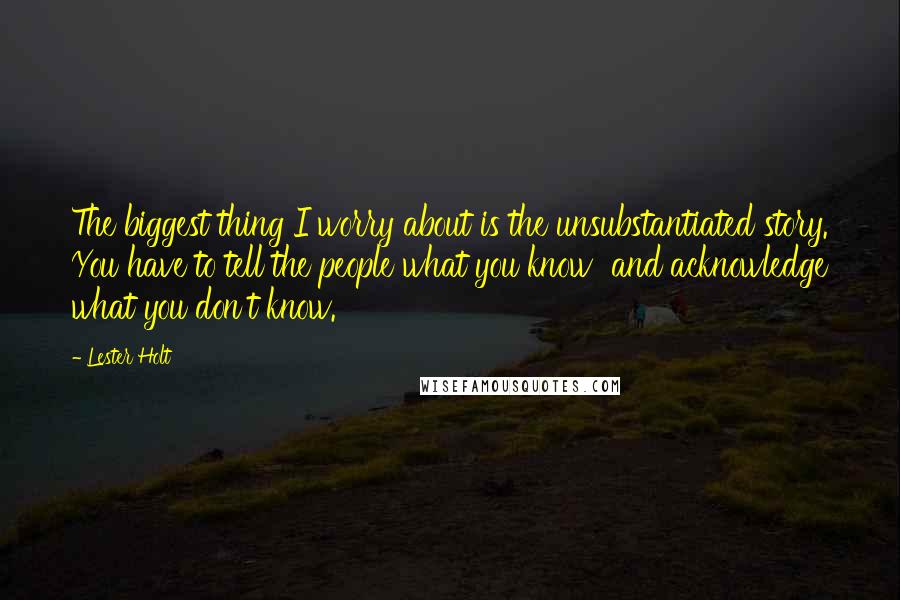 Lester Holt Quotes: The biggest thing I worry about is the unsubstantiated story. You have to tell the people what you know and acknowledge what you don't know.