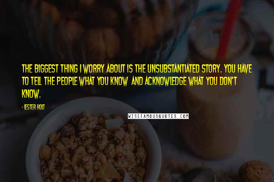 Lester Holt Quotes: The biggest thing I worry about is the unsubstantiated story. You have to tell the people what you know and acknowledge what you don't know.