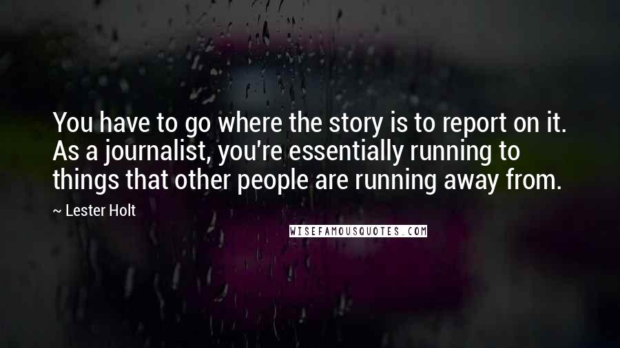 Lester Holt Quotes: You have to go where the story is to report on it. As a journalist, you're essentially running to things that other people are running away from.