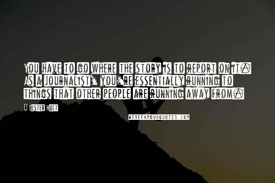 Lester Holt Quotes: You have to go where the story is to report on it. As a journalist, you're essentially running to things that other people are running away from.