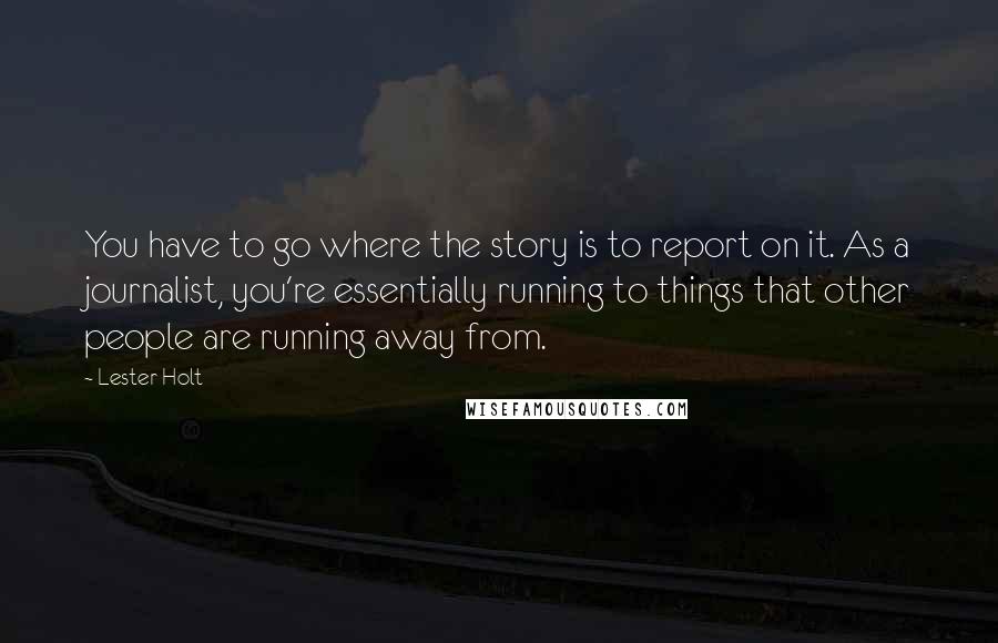 Lester Holt Quotes: You have to go where the story is to report on it. As a journalist, you're essentially running to things that other people are running away from.