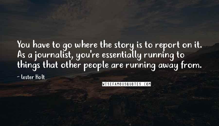 Lester Holt Quotes: You have to go where the story is to report on it. As a journalist, you're essentially running to things that other people are running away from.