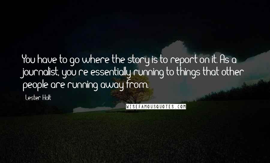 Lester Holt Quotes: You have to go where the story is to report on it. As a journalist, you're essentially running to things that other people are running away from.