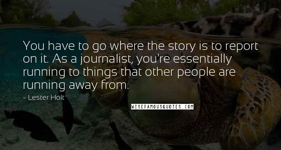 Lester Holt Quotes: You have to go where the story is to report on it. As a journalist, you're essentially running to things that other people are running away from.