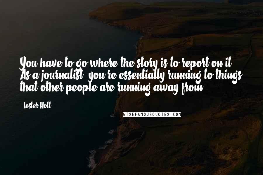 Lester Holt Quotes: You have to go where the story is to report on it. As a journalist, you're essentially running to things that other people are running away from.