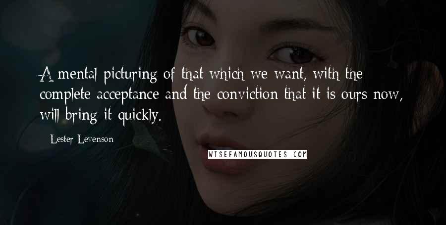 Lester Levenson Quotes: A mental picturing of that which we want, with the complete acceptance and the conviction that it is ours now, will bring it quickly.