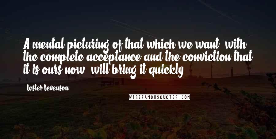 Lester Levenson Quotes: A mental picturing of that which we want, with the complete acceptance and the conviction that it is ours now, will bring it quickly.
