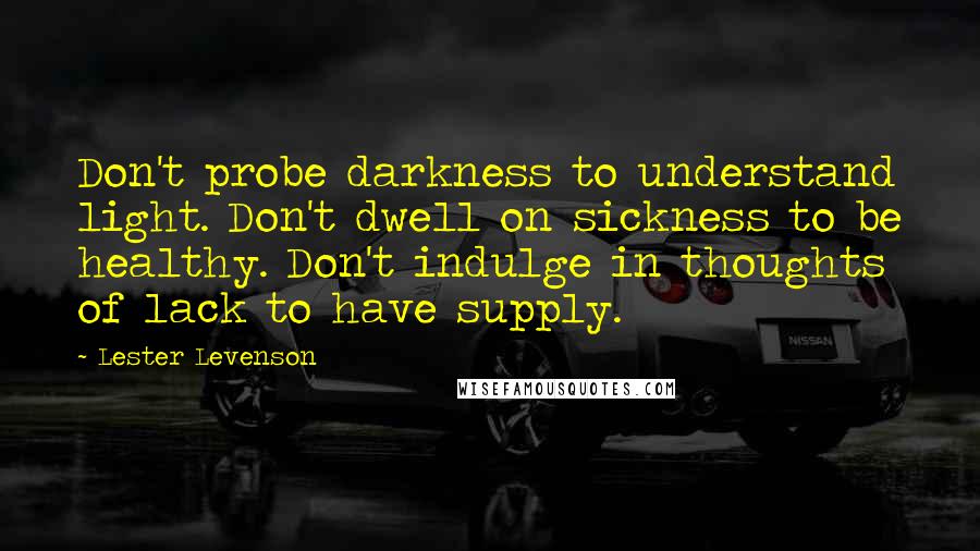 Lester Levenson Quotes: Don't probe darkness to understand light. Don't dwell on sickness to be healthy. Don't indulge in thoughts of lack to have supply.