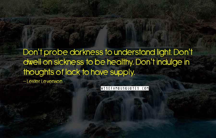 Lester Levenson Quotes: Don't probe darkness to understand light. Don't dwell on sickness to be healthy. Don't indulge in thoughts of lack to have supply.