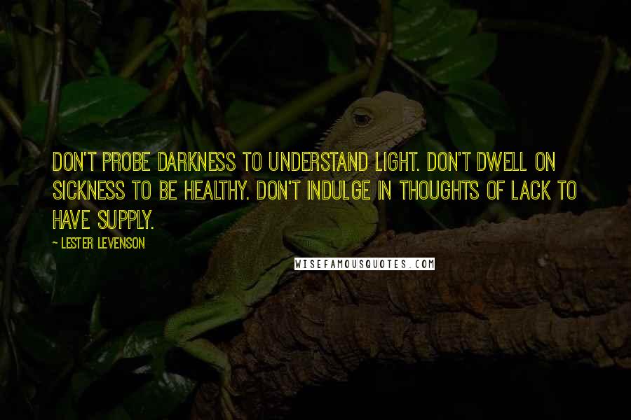 Lester Levenson Quotes: Don't probe darkness to understand light. Don't dwell on sickness to be healthy. Don't indulge in thoughts of lack to have supply.