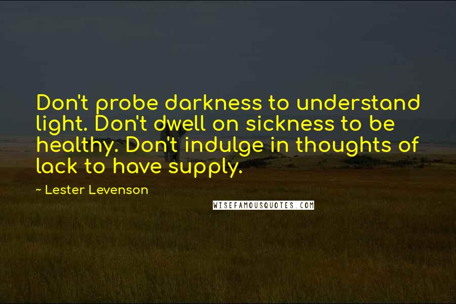 Lester Levenson Quotes: Don't probe darkness to understand light. Don't dwell on sickness to be healthy. Don't indulge in thoughts of lack to have supply.