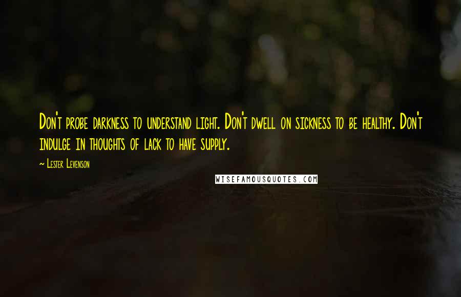 Lester Levenson Quotes: Don't probe darkness to understand light. Don't dwell on sickness to be healthy. Don't indulge in thoughts of lack to have supply.