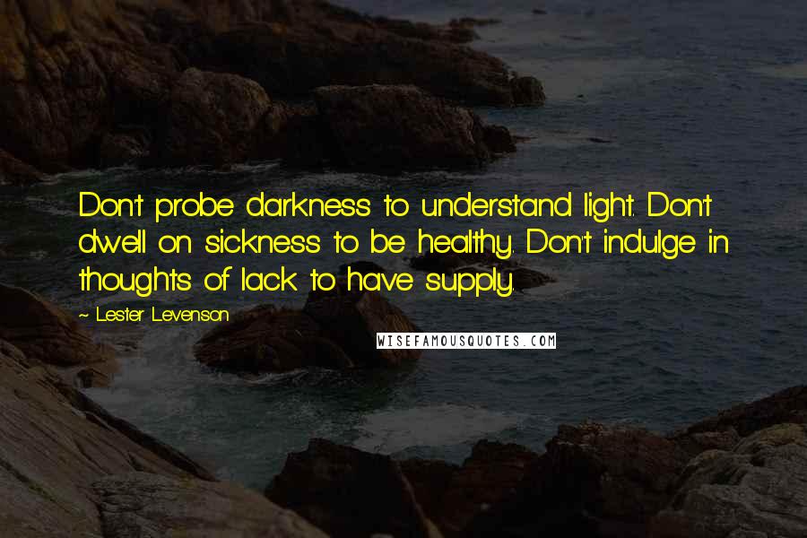 Lester Levenson Quotes: Don't probe darkness to understand light. Don't dwell on sickness to be healthy. Don't indulge in thoughts of lack to have supply.