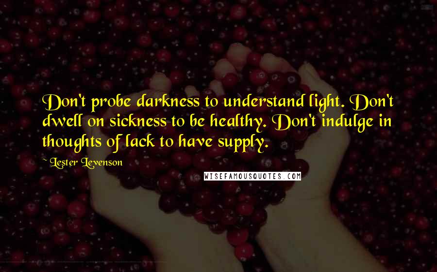 Lester Levenson Quotes: Don't probe darkness to understand light. Don't dwell on sickness to be healthy. Don't indulge in thoughts of lack to have supply.