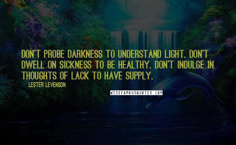 Lester Levenson Quotes: Don't probe darkness to understand light. Don't dwell on sickness to be healthy. Don't indulge in thoughts of lack to have supply.